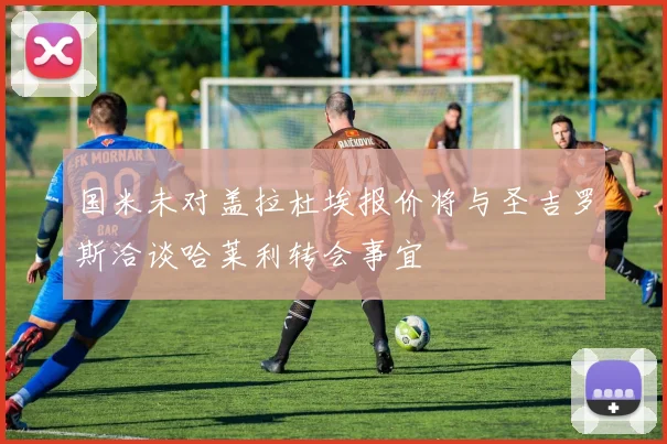 国米未对盖拉杜埃报价将与圣吉罗斯洽谈哈莱利转会事宜