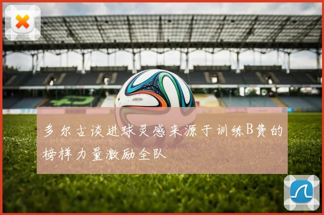 多尔古谈进球灵感来源于训练B费的榜样力量激励全队