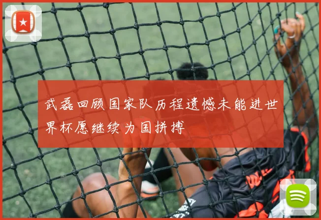 武磊回顾国家队历程遗憾未能进世界杯愿继续为国拼搏