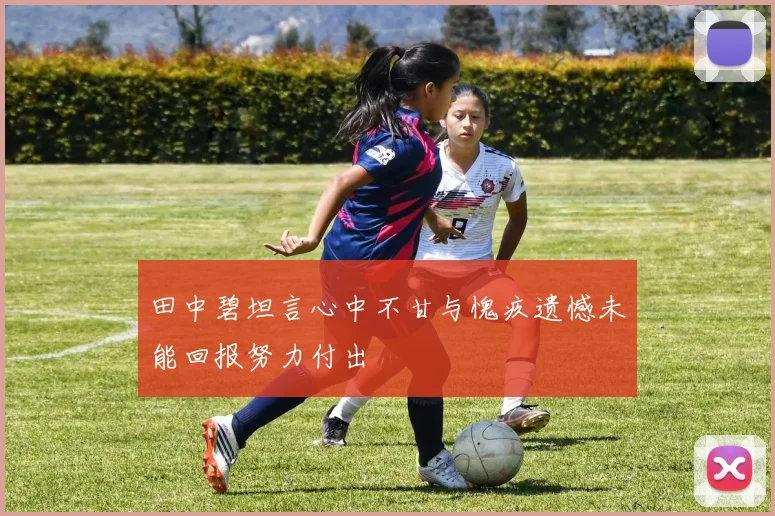 田中碧坦言心中不甘与愧疚遗憾未能回报努力付出