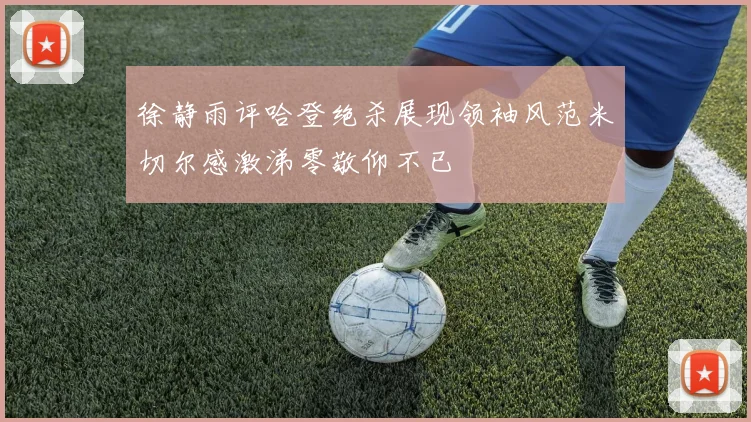 徐静雨评哈登绝杀展现领袖风范米切尔感激涕零敬仰不已