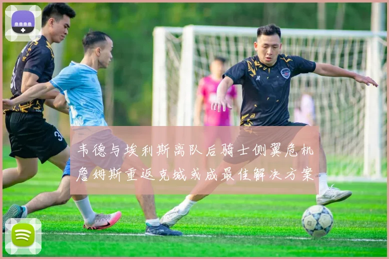 韦德与埃利斯离队后骑士侧翼危机詹姆斯重返克城或成最佳解决方案