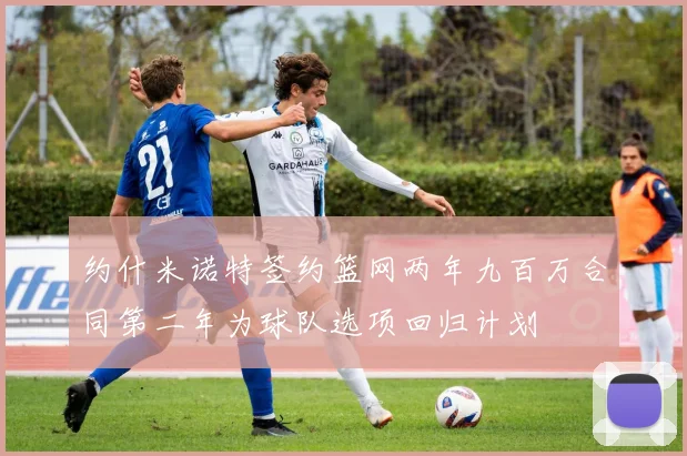 约什米诺特签约篮网两年九百万合同第二年为球队选项回归计划