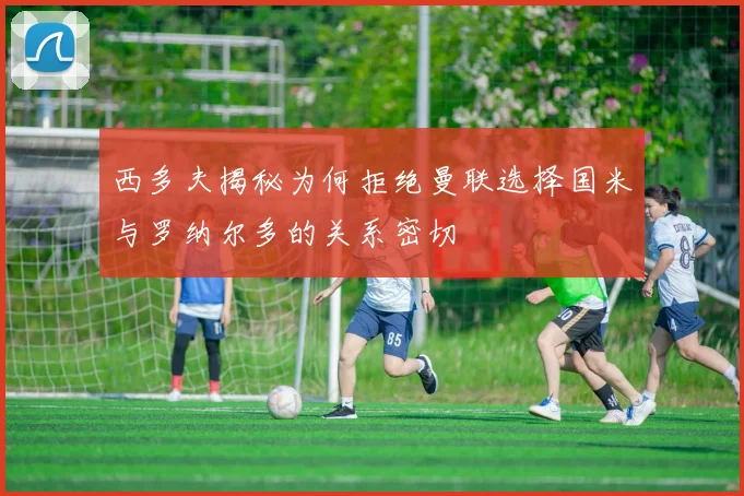 西多夫揭秘为何拒绝曼联选择国米与罗纳尔多的关系密切