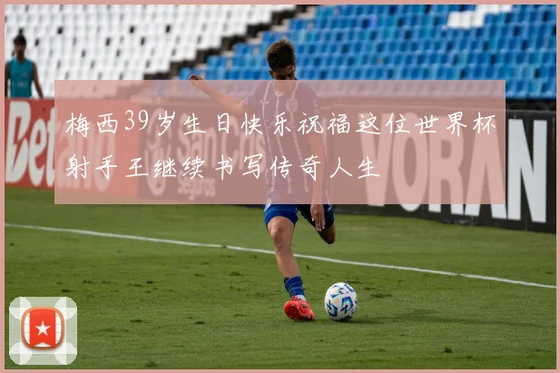 梅西39岁生日快乐祝福这位世界杯射手王继续书写传奇人生