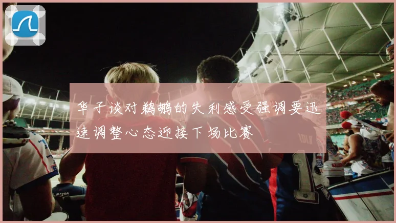 华子谈对鹈鹕的失利感受强调要迅速调整心态迎接下场比赛