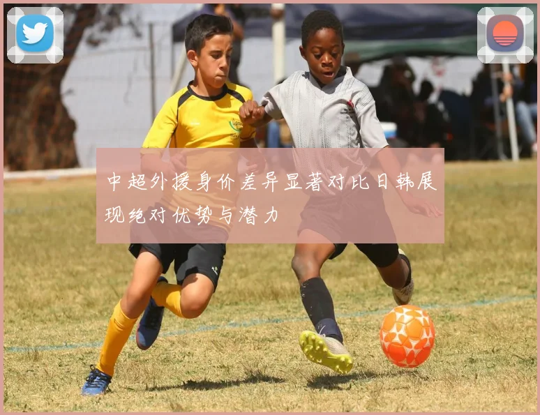 中超外援身价差异显著对比日韩展现绝对优势与潜力