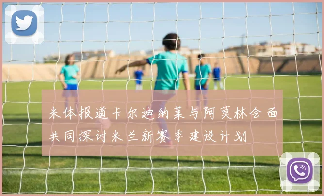 米体报道卡尔迪纳莱与阿莫林会面共同探讨米兰新赛季建设计划