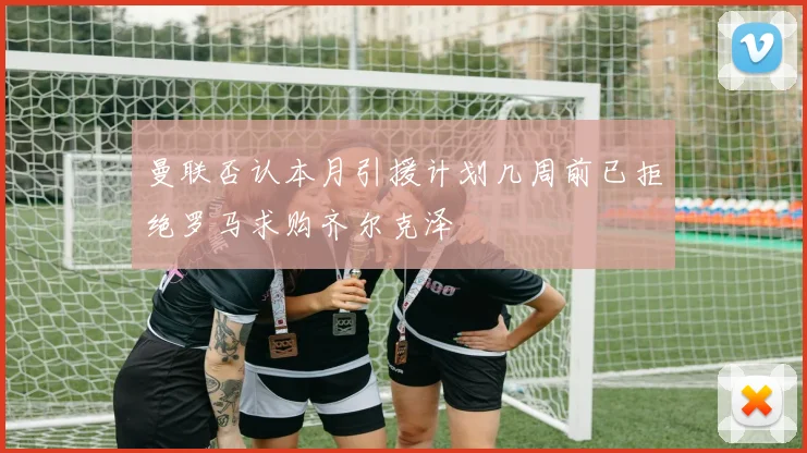 曼联否认本月引援计划几周前已拒绝罗马求购齐尔克泽