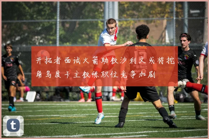 开拓者面试火箭助教沙利文或将挖角乌度卡主教练职位竞争加剧