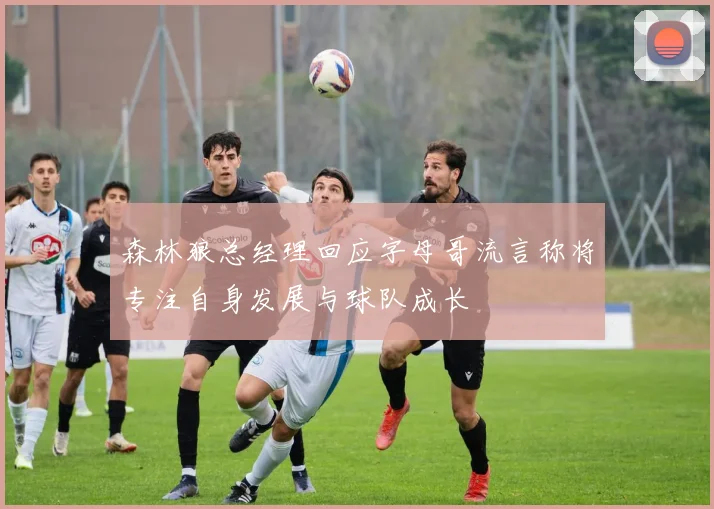 森林狼总经理回应字母哥流言称将专注自身发展与球队成长