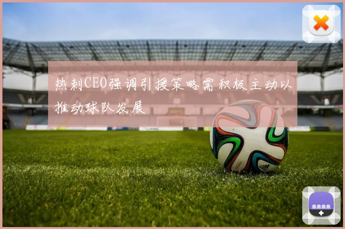 热刺CEO强调引援策略需积极主动以推动球队发展