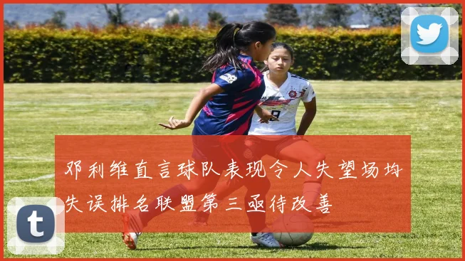 邓利维直言球队表现令人失望场均失误排名联盟第三亟待改善