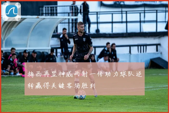 梅西再显神威两射一传助力球队逆转赢得关键客场胜利