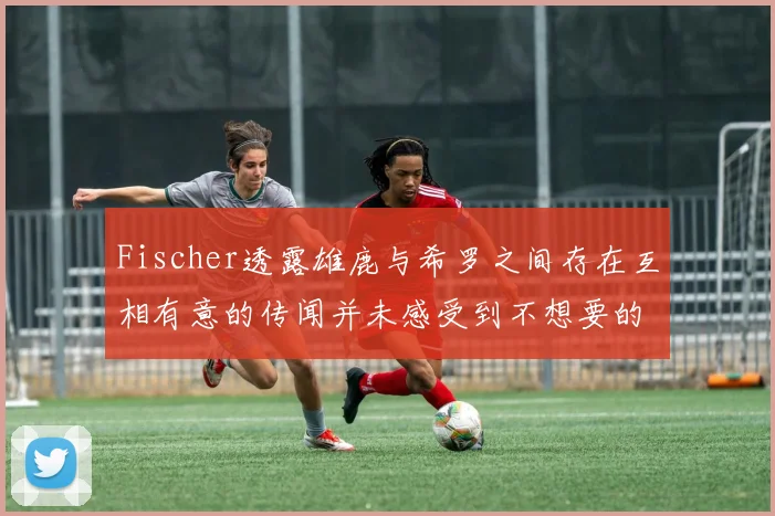 Fischer透露雄鹿与希罗之间存在互相有意的传闻并未感受到不想要的迹象
