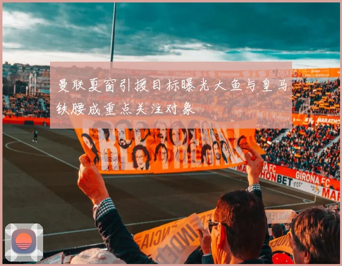 曼联夏窗引援目标曝光大鱼与皇马铁腰成重点关注对象