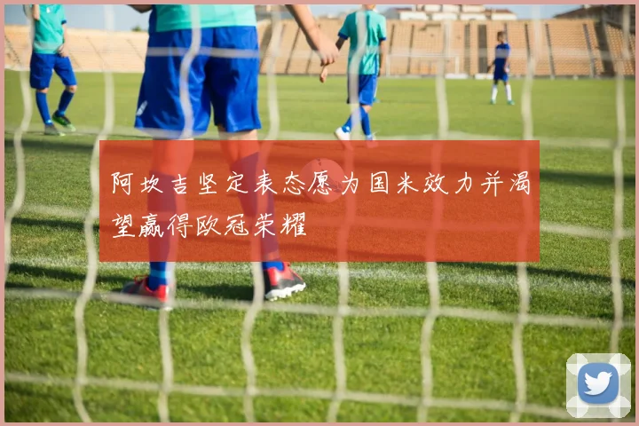 阿坎吉坚定表态愿为国米效力并渴望赢得欧冠荣耀