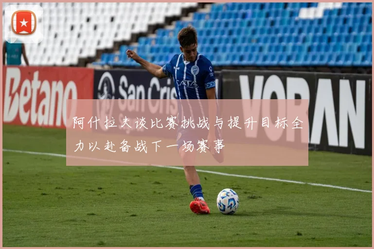 阿什拉夫谈比赛挑战与提升目标全力以赴备战下一场赛事