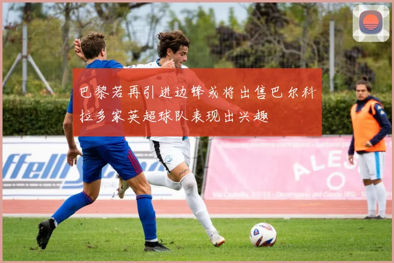 巴黎若再引进边锋或将出售巴尔科拉多家英超球队表现出兴趣