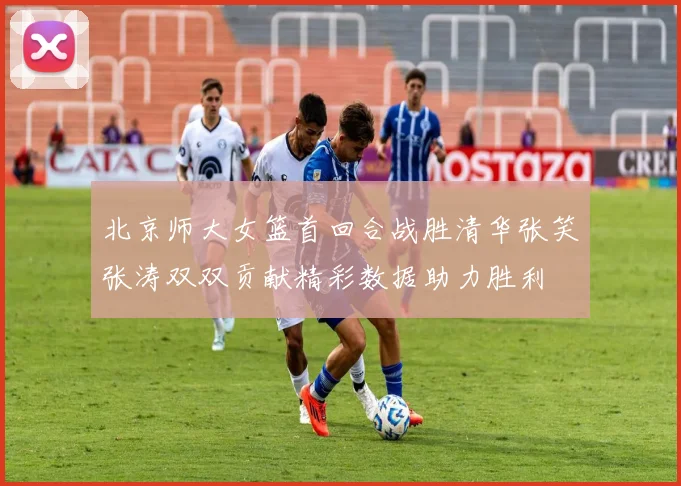 北京师大女篮首回合战胜清华张笑张涛双双贡献精彩数据助力胜利