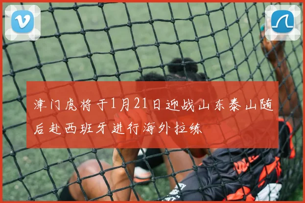 津门虎将于1月21日迎战山东泰山随后赴西班牙进行海外拉练