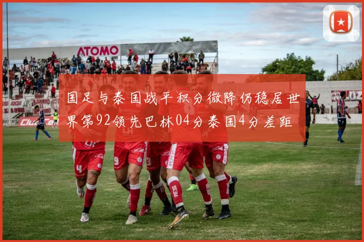 国足与泰国战平积分微降仍稳居世界第92领先巴林04分泰国4分差距