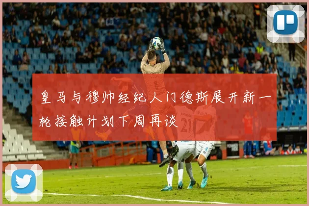 皇马与穆帅经纪人门德斯展开新一轮接触计划下周再谈