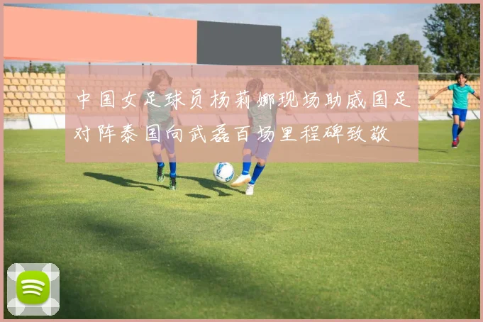 中国女足球员杨莉娜现场助威国足对阵泰国向武磊百场里程碑致敬