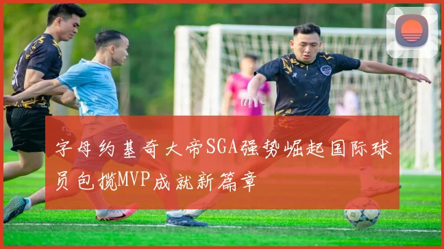 字母约基奇大帝SGA强势崛起国际球员包揽MVP成就新篇章