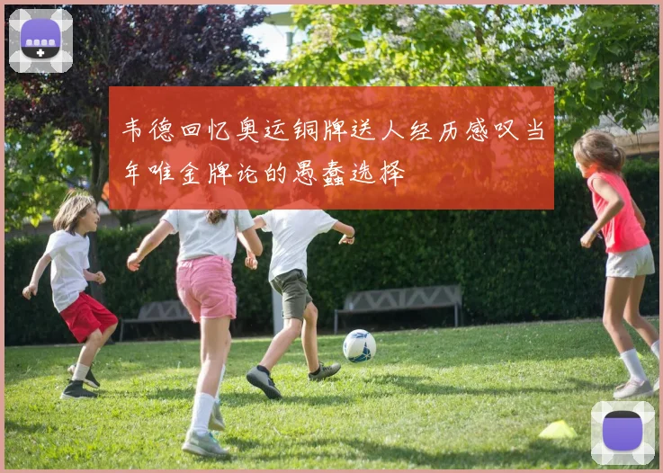 韦德回忆奥运铜牌送人经历感叹当年唯金牌论的愚蠢选择